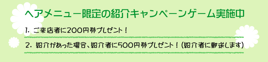 ヘアメニュー限定の紹介キャンペーンゲーム実施中★１.ご来店者に200円券プレゼント！２.紹介があった場合、紹介者に500円券プレゼント！（紹介者に郵送します）